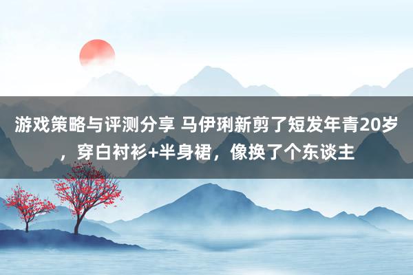 游戏策略与评测分享 马伊琍新剪了短发年青20岁，穿白衬衫+半身裙，像换了个东谈主