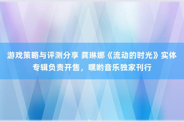 游戏策略与评测分享 龚琳娜《流动的时光》实体专辑负责开售，嘿哟音乐独家刊行