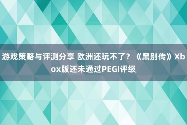 游戏策略与评测分享 欧洲还玩不了？《黑别传》Xbox版还未通过PEGI评级