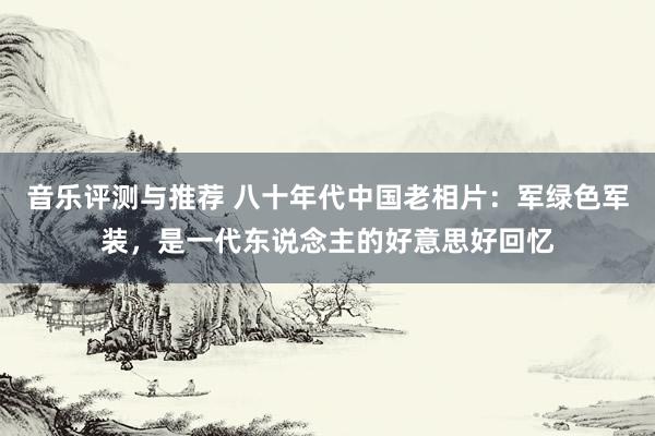 音乐评测与推荐 八十年代中国老相片：军绿色军装，是一代东说念主的好意思好回忆