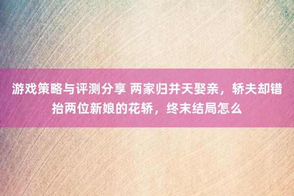 游戏策略与评测分享 两家归并天娶亲，轿夫却错抬两位新娘的花轿，终末结局怎么