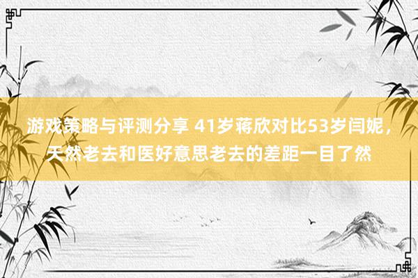 游戏策略与评测分享 41岁蒋欣对比53岁闫妮，天然老去和医好意思老去的差距一目了然