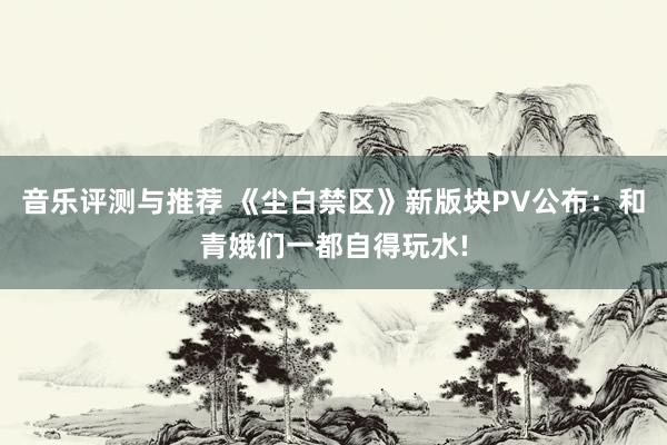 音乐评测与推荐 《尘白禁区》新版块PV公布：和青娥们一都自得玩水!