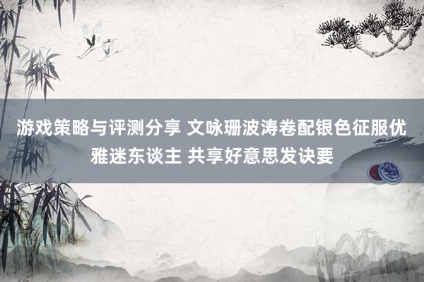 游戏策略与评测分享 文咏珊波涛卷配银色征服优雅迷东谈主 共享好意思发诀要