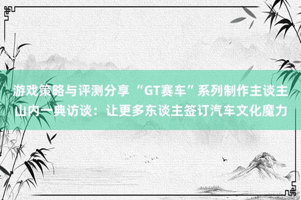 游戏策略与评测分享 “GT赛车”系列制作主谈主山内一典访谈：让更多东谈主签订汽车文化魔力