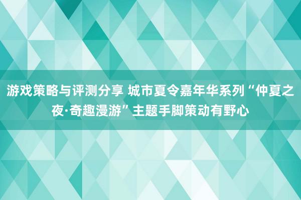 游戏策略与评测分享 城市夏令嘉年华系列“仲夏之夜·奇趣漫游”主题手脚策动有野心