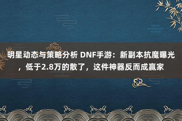 明星动态与策略分析 DNF手游：新副本抗魔曝光，低于2.8万的散了，这件神器反而成赢家