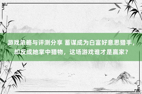 游戏策略与评测分享 蓄谋成为白富好意思猎手，却反成她掌中猎物，这场游戏谁才是赢家？