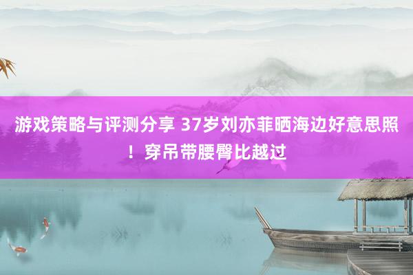 游戏策略与评测分享 37岁刘亦菲晒海边好意思照！穿吊带腰臀比越过