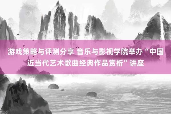 游戏策略与评测分享 音乐与影视学院举办“中国近当代艺术歌曲经典作品赏析”讲座