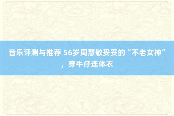 音乐评测与推荐 56岁周慧敏妥妥的“不老女神”，穿牛仔连体衣