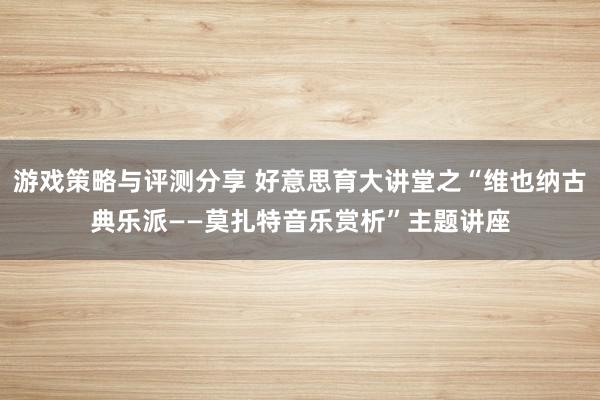 游戏策略与评测分享 好意思育大讲堂之“维也纳古典乐派——莫扎特音乐赏析”主题讲座