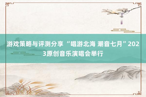 游戏策略与评测分享 “唱游北海 潮音七月”2023原创音乐演唱会举行