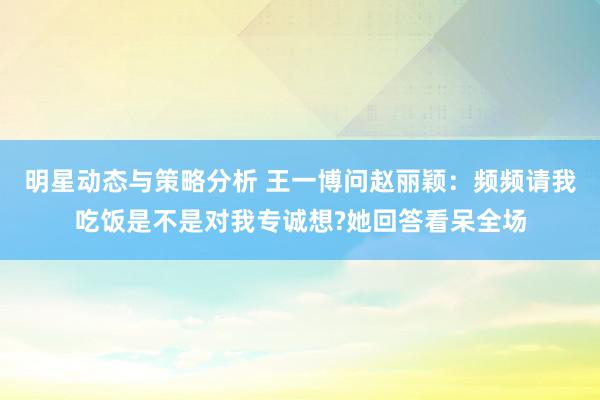 明星动态与策略分析 王一博问赵丽颖：频频请我吃饭是不是对我专诚想?她回答看呆全场