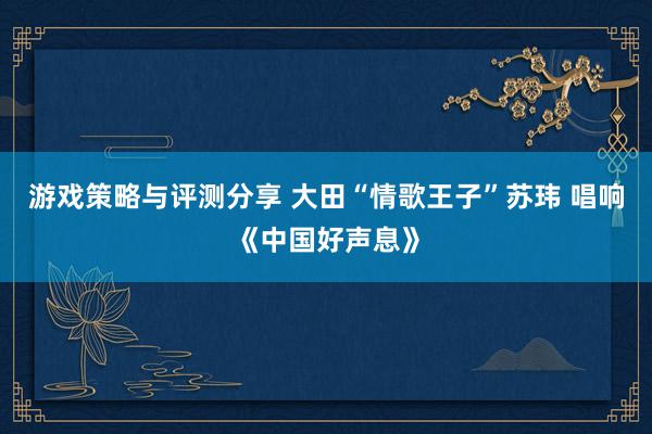 游戏策略与评测分享 大田“情歌王子”苏玮 唱响《中国好声息》