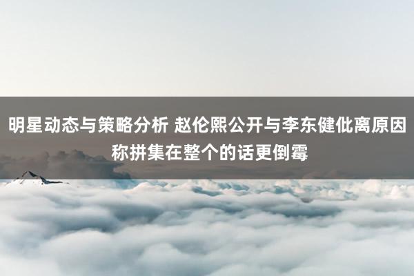 明星动态与策略分析 赵伦熙公开与李东健仳离原因 称拼集在整个的话更倒霉