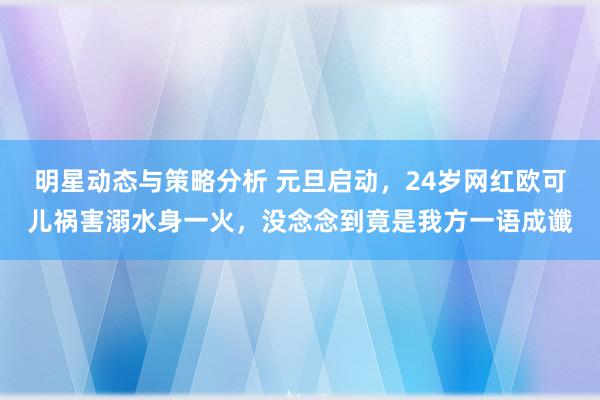 明星动态与策略分析 元旦启动，24岁网红欧可儿祸害溺水身一火，没念念到竟是我方一语成谶