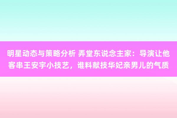 明星动态与策略分析 弄堂东说念主家：导演让他客串王安宇小技艺，谁料献技华妃亲男儿的气质