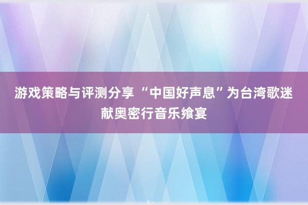 游戏策略与评测分享 “中国好声息”为台湾歌迷献奥密行音乐飨宴