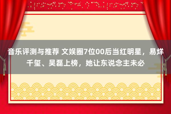 音乐评测与推荐 文娱圈7位00后当红明星，易烊千玺、吴磊上榜，她让东说念主未必