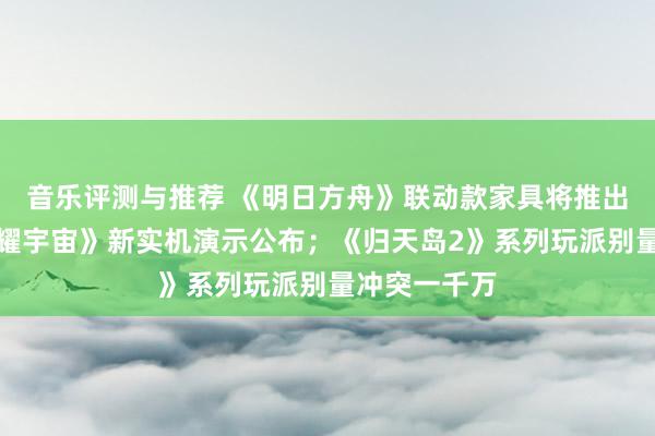 音乐评测与推荐 《明日方舟》联动款家具将推出；《王者荣耀宇宙》新实机演示公布；《归天岛2》系列玩派别量冲突一千万