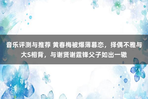 音乐评测与推荐 黄春梅被爆薄暮恋，择偶不雅与大S相背，与谢贤谢霆锋父子如出一辙