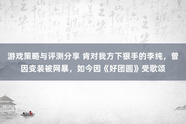 游戏策略与评测分享 肯对我方下狠手的李纯，曾因变装被网暴，如今因《好团圆》受歌颂