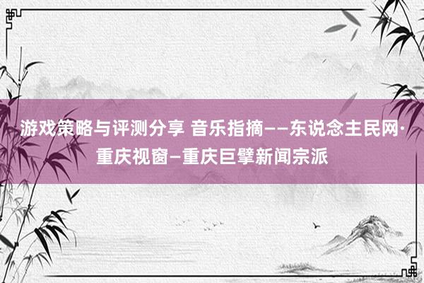 游戏策略与评测分享 音乐指摘——东说念主民网·重庆视窗—重庆巨擘新闻宗派