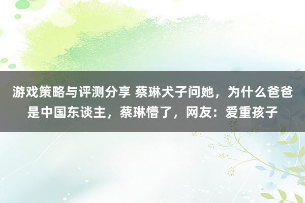 游戏策略与评测分享 蔡琳犬子问她，为什么爸爸是中国东谈主，蔡琳懵了，网友：爱重孩子