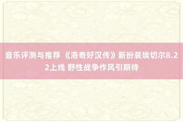 音乐评测与推荐 《洛奇好汉传》新扮装埃切尔8.22上线 野性战争作风引期待