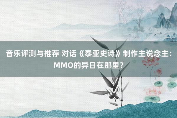 音乐评测与推荐 对话《泰亚史诗》制作主说念主：MMO的异日在那里？