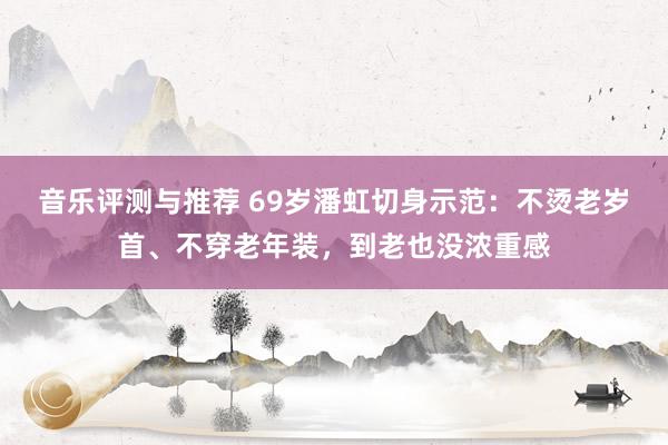 音乐评测与推荐 69岁潘虹切身示范：不烫老岁首、不穿老年装，到老也没浓重感