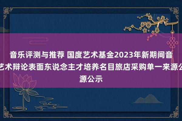 音乐评测与推荐 国度艺术基金2023年新期间音乐艺术辩论表面东说念主才培养名目旅店采购单一来源公示