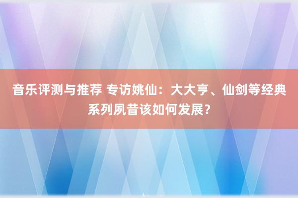 音乐评测与推荐 专访姚仙：大大亨、仙剑等经典系列夙昔该如何发展？