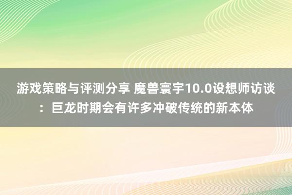 游戏策略与评测分享 魔兽寰宇10.0设想师访谈：巨龙时期会有许多冲破传统的新本体