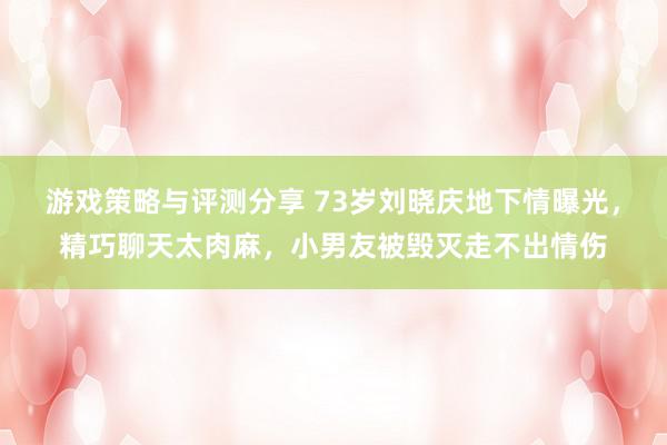 游戏策略与评测分享 73岁刘晓庆地下情曝光，精巧聊天太肉麻，小男友被毁灭走不出情伤