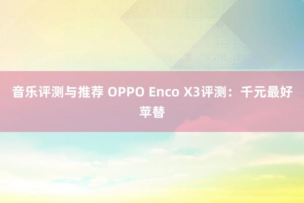 音乐评测与推荐 OPPO Enco X3评测：千元最好苹替