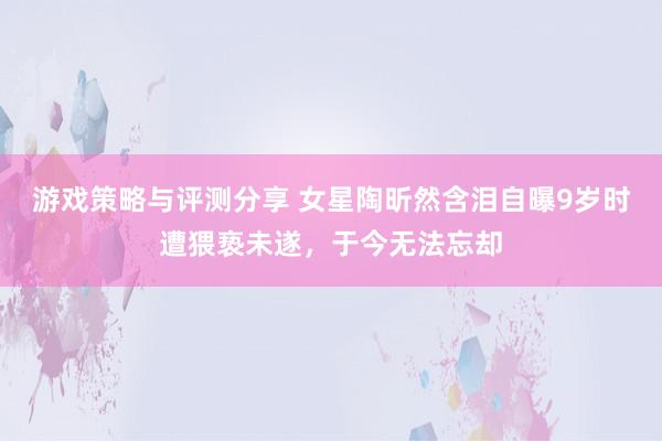 游戏策略与评测分享 女星陶昕然含泪自曝9岁时遭猥亵未遂，于今无法忘却