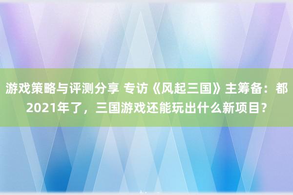 游戏策略与评测分享 专访《风起三国》主筹备：都2021年了，三国游戏还能玩出什么新项目？