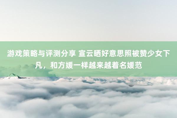 游戏策略与评测分享 宣云晒好意思照被赞少女下凡，和方媛一样越来越着名媛范