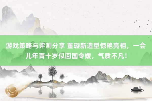 游戏策略与评测分享 董璇新造型惊艳亮相，一会儿年青十岁似回国令嫒，气质不凡！