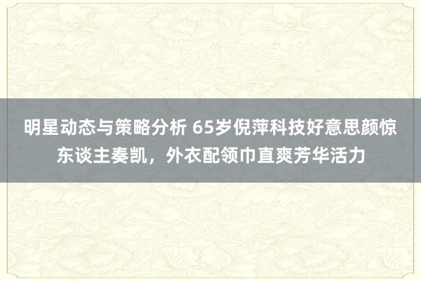 明星动态与策略分析 65岁倪萍科技好意思颜惊东谈主奏凯，外衣配领巾直爽芳华活力