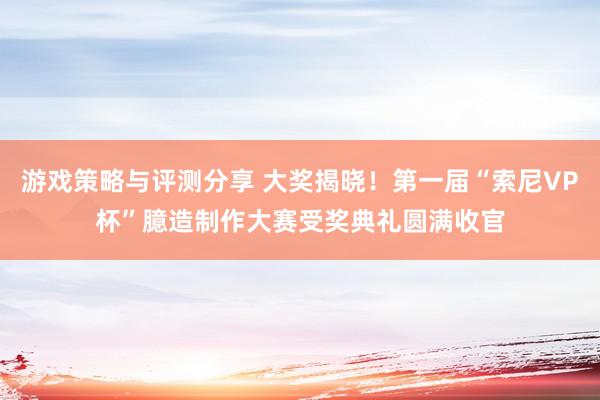 游戏策略与评测分享 大奖揭晓！第一届“索尼VP杯”臆造制作大赛受奖典礼圆满收官