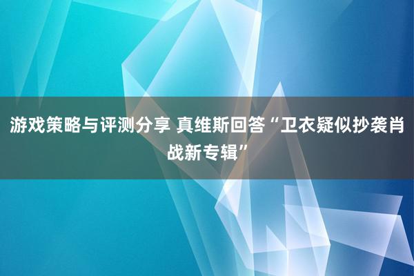 游戏策略与评测分享 真维斯回答“卫衣疑似抄袭肖战新专辑”