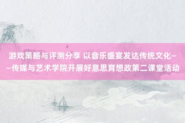 游戏策略与评测分享 以音乐盛宴发达传统文化——传媒与艺术学院开展好意思育想政第二课堂活动