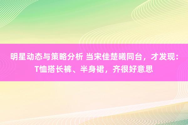 明星动态与策略分析 当宋佳楚曦同台，才发现：T恤搭长裤、半身裙，齐很好意思