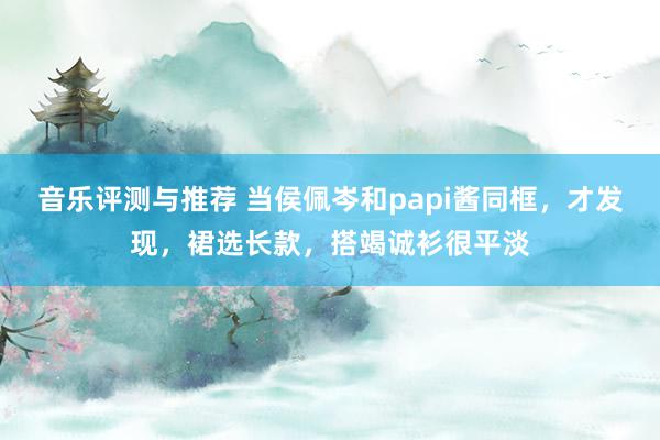 音乐评测与推荐 当侯佩岑和papi酱同框，才发现，裙选长款，搭竭诚衫很平淡