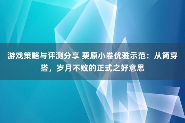 游戏策略与评测分享 栗原小卷优雅示范：从简穿搭，岁月不败的正式之好意思