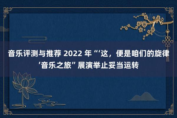 音乐评测与推荐 2022 年“‘这，便是咱们的旋律’音乐之旅”展演举止妥当运转