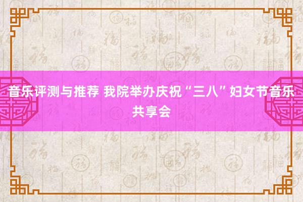 音乐评测与推荐 我院举办庆祝“三八”妇女节音乐共享会